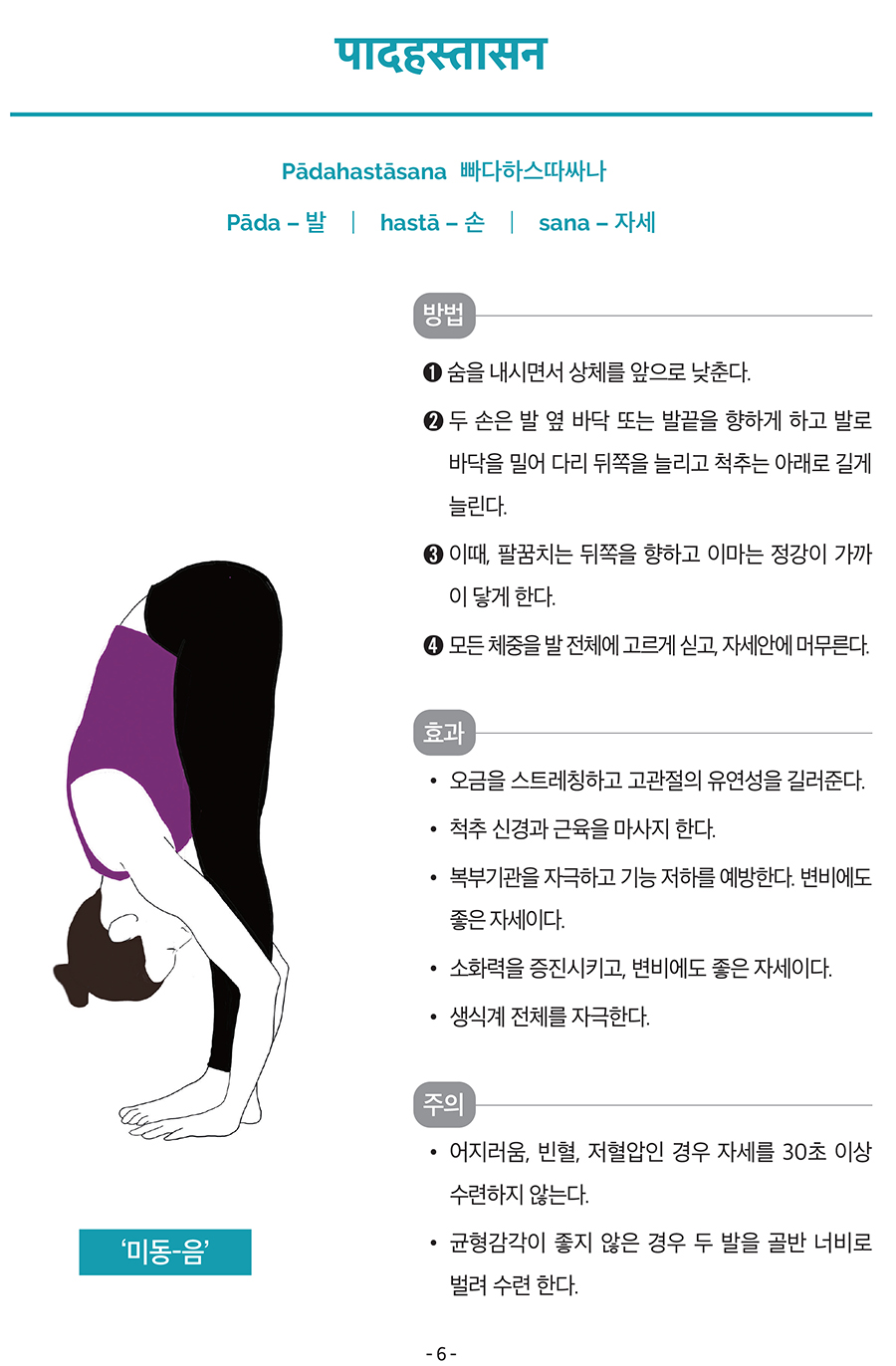 पादहस्तासन
Pādahastāsana
빠다하스따싸나
Pāda – 발
┃ hastā – 손
┃ sana – 자세
방법
➊ 숨을 내시면서 상체를 앞으로 낮춘다.
➋ 두 손은 발 옆 바닥 또는 발끝을 향하게 하고 발로
바닥을 밀어 다리 뒤쪽을 늘리고 척추는 아래로 길게
늘린다.
➌ 이때, 팔꿈치는 뒤쪽을 향하고 이마는 정강이 가까
이 닿게 한다.
➍ 모든 체중을 발 전체에 고르게 싣고, 자세안에 머무른다.
효과
• 오금을 스트레칭하고 고관절의 유연성을 길러준다.
• 척추 신경과 근육을 마사지 한다.
• 복부기관을 자극하고 기능 저하를 예방한다. 변비에도
좋은 자세이다.
• 소화력을 증진시키고, 변비에도 좋은 자세이다.
• 생식계 전체를 자극한다.
주의
• 어지러움, 빈혈, 저혈압인 경우 자세를 30초 이상
수련하지 않는다.
• 균형감각이 좋지 않은 경우 두 발을 골반 너비로
벌려 수련 한다.‘미동-음’